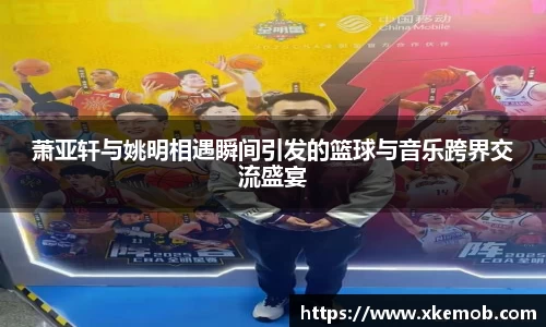 萧亚轩与姚明相遇瞬间引发的篮球与音乐跨界交流盛宴