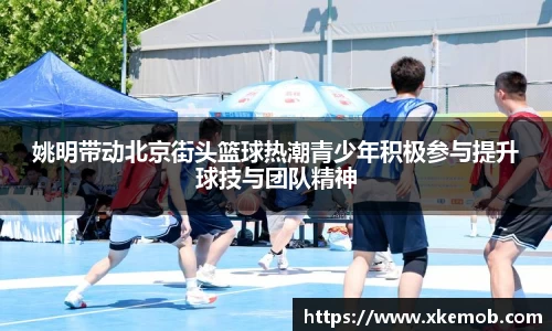 姚明带动北京街头篮球热潮青少年积极参与提升球技与团队精神
